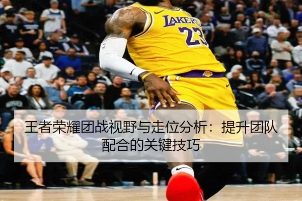 王者荣耀团战视野与走位分析：提升团队配合的关键技巧