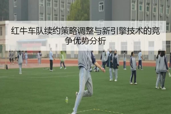 红牛车队续约策略调整与新引擎技术的竞争优势分析