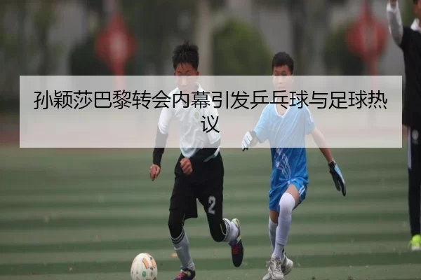 孙颖莎巴黎转会内幕引发乒乓球与足球热议